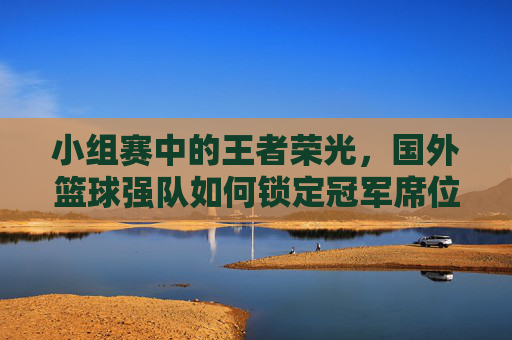 小组赛中的王者荣光,国外篮球强队如何锁定冠军席位,小组赛中的王者荣光,国外篮球强队如何锁定冠军席位