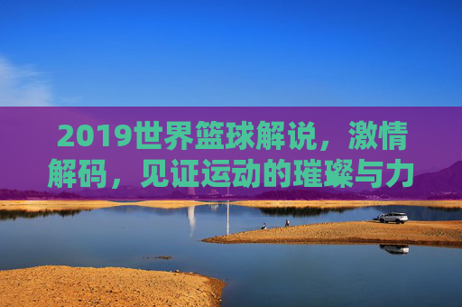 2019世界篮球解说,激情解码,见证运动的璀璨与力量