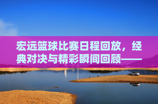 宏远篮球比赛日程回放，经典对决与精彩瞬间回顾——致敬篮球魅力，重温赛场风云