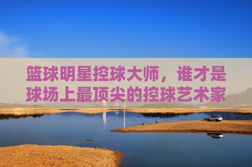 篮球明星控球大师，谁才是球场上最顶尖的控球艺术家？