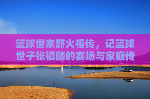 篮球世家薪火相传,记篮球世子张镇麟的赛场与家庭传承