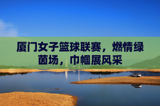 厦门女子篮球联赛,燃情绿茵场,巾帼展风采