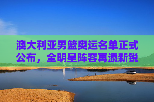 澳大利亚男篮奥运名单正式公布，全明星阵容再添新锐，奥运征程蓄势待发