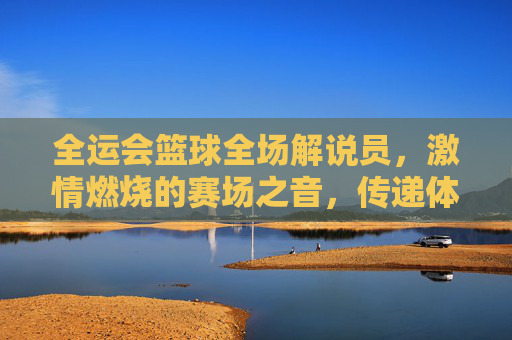 全运会篮球全场解说员,激情燃烧的赛场之音,传递体育精神的力量