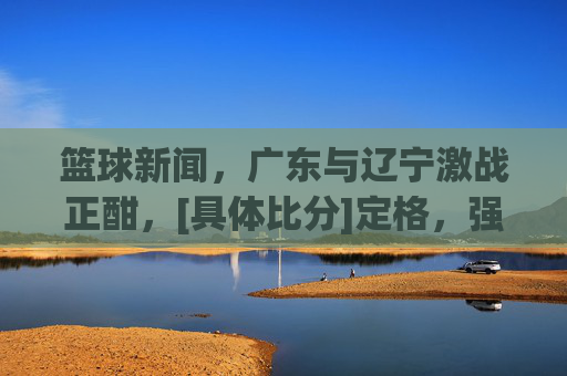篮球新闻，广东与辽宁激战正酣，[具体比分]定格，强强对话彰显竞技魅力