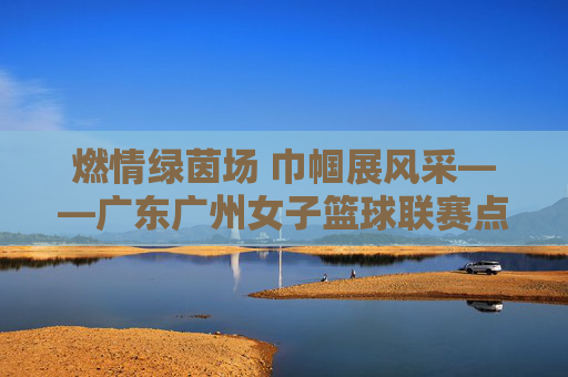 燃情绿茵场 巾帼展风采——广东广州女子篮球联赛点燃城市体育新活力