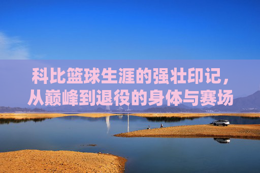 科比篮球生涯的强壮印记，从巅峰到退役的身体与赛场表现的全方位解读，科比篮球生涯的强壮印记，从巅峰到退役的身体与赛场表现全方位解读