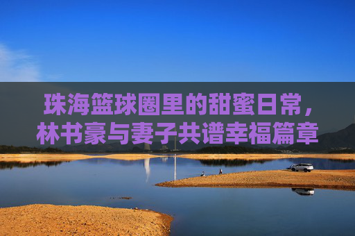 珠海篮球圈里的甜蜜日常，林书豪与妻子共谱幸福篇章