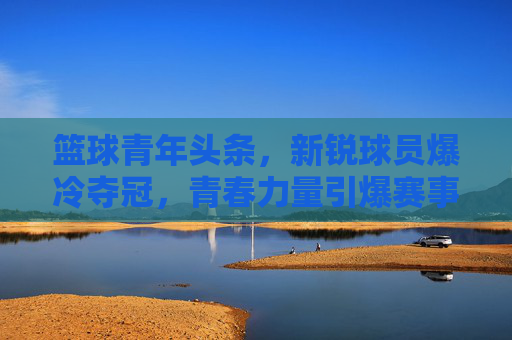 篮球青年头条,新锐球员爆冷夺冠,青春力量引爆赛事焦点