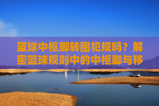 篮球中枢脚转圈犯规吗?解密篮球规则中的中枢脚与移动限制