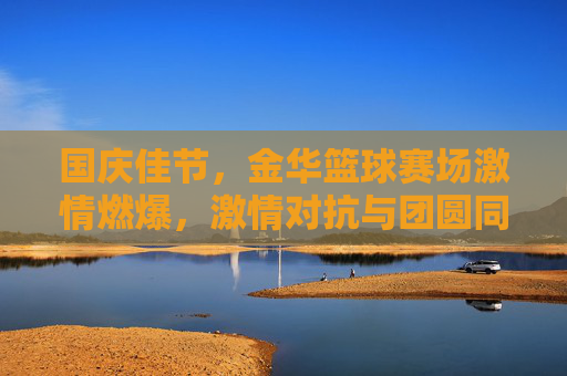国庆佳节,金华篮球赛场激情燃爆,激情对抗与团圆同乐