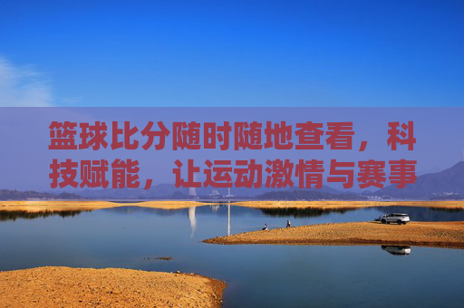 篮球比分随时随地查看,科技赋能,让运动激情与赛事动态无缝衔接