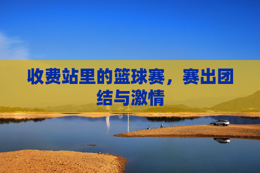 收费站里的篮球赛,赛出团结与激情