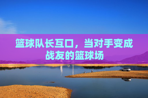 篮球队长互口,当对手变成战友的篮球场