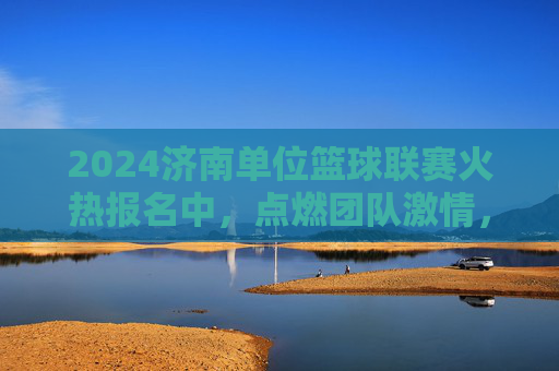 2024济南单位篮球联赛火热报名中,点燃团队激情,共筑运动梦想!2024济南单位篮球联赛火热报名中,点燃团队激情,共筑运动梦想!