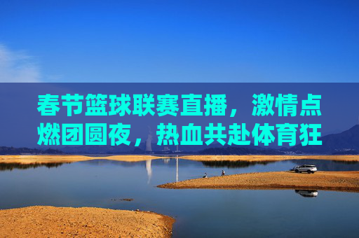 春节篮球联赛直播,激情点燃团圆夜,热血共赴体育狂欢,春节篮球联赛直播,激情点燃团圆夜,热血共赴体育狂欢