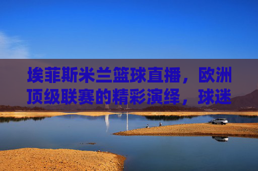 埃菲斯米兰篮球直播,欧洲顶级联赛的精彩演绎,球迷的实时观赛盛宴,埃菲斯米兰篮球直播,欧洲顶级联赛的精彩演绎,球迷实时观赛盛宴