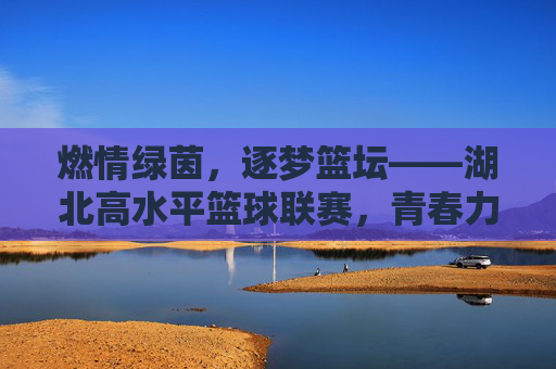 燃情绿茵，逐梦篮坛——湖北高水平篮球联赛，青春力量与竞技激情的碰撞与升华