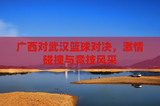 广西对武汉篮球对决,激情碰撞与竞技风采