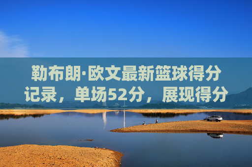 勒布朗·欧文最新篮球得分记录，单场52分，展现得分机器的统治力与历史地位，勒布朗·欧文单场52分破纪录，彰显得分机器的统治力与历史地位
