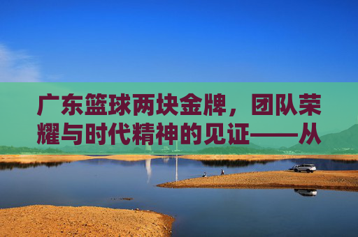广东篮球两块金牌,团队荣耀与时代精神的见证——从全运会赛场到篮球文化的深度传承,广东篮球两块金牌,团队荣耀与时代精神的见证——从全运会赛场到篮球文化的深度传承