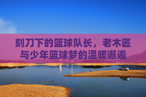 刻刀下的篮球队长，老木匠与少年篮球梦的温暖邂逅
