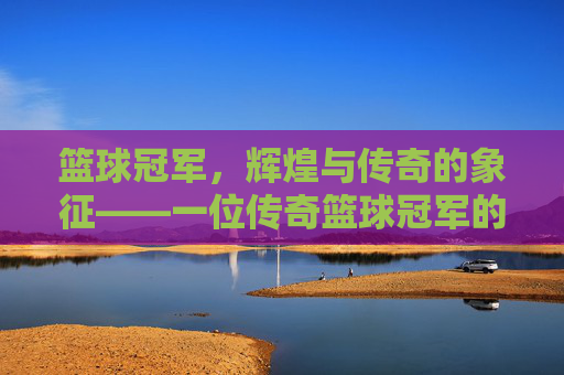 篮球冠军,辉煌与传奇的象征——一位传奇篮球冠军的深度解读