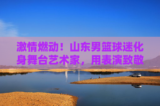 激情燃动!山东男篮球迷化身舞台艺术家,用表演致敬山东大汉的篮球魂