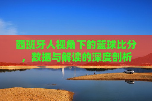 西班牙人视角下的篮球比分,数据与解读的深度剖析