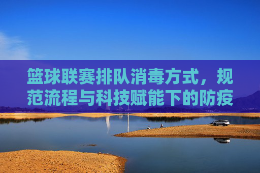 篮球联赛排队消毒方式，规范流程与科技赋能下的防疫实践