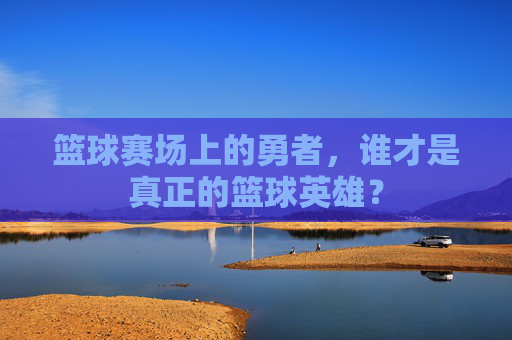篮球赛场上的勇者,谁才是真正的篮球英雄?
