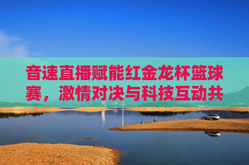 音速直播赋能红金龙杯篮球赛,激情对决与科技互动共绘体育盛景
