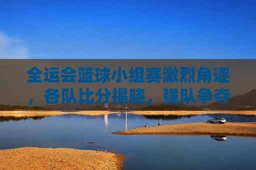 全运会篮球小组赛激烈角逐，各队比分揭晓，强队争夺晋级席位