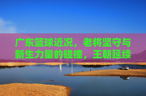 广东篮球近况,老将坚守与新生力量的碰撞,王朝延续的挑战与机遇