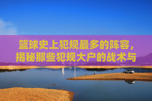 篮球史上犯规最多的阵容,揭秘那些犯规大户的战术与球员特点