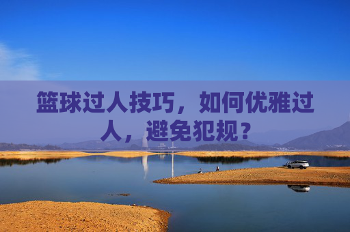 篮球过人技巧,如何优雅过人,避免犯规?