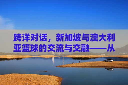 跨洋对话,新加坡与澳大利亚篮球的交流与交融——从亚洲小国到大洋洲强队的体育文化互鉴,跨洋对话,新加坡与澳大利亚篮球的交流与交融——从亚洲小国到大洋洲强队的体育文化互鉴