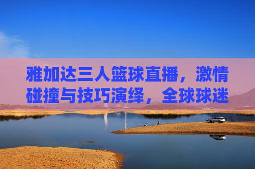 雅加达三人篮球直播,激情碰撞与技巧演绎,全球球迷的线上体育盛宴