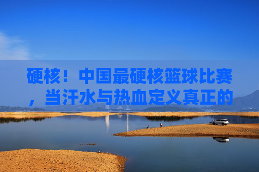 硬核！中国最硬核篮球比赛，当汗水与热血定义真正的篮球精神