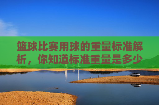 篮球比赛用球的重量标准解析,你知道标准重量是多少吗?