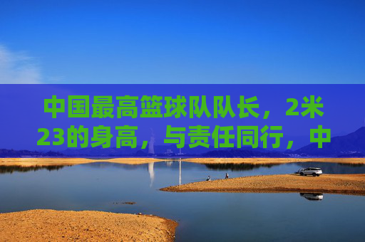 中国最高篮球队队长,2米23的身高,与责任同行,中国最高篮球队队长,2米23的身高,与责任同行