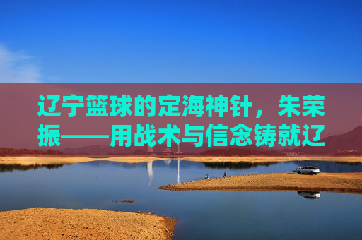 辽宁篮球的定海神针,朱荣振——用战术与信念铸就辽篮王朝的幕后功臣