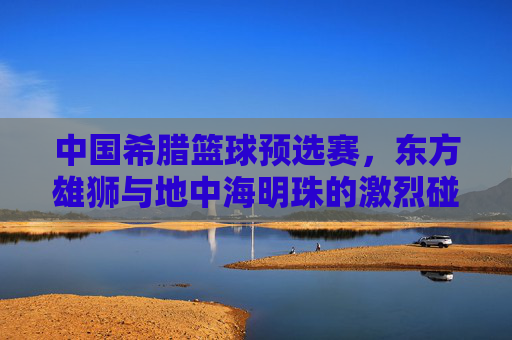 中国希腊篮球预选赛,东方雄狮与地中海明珠的激烈碰撞,彰显体育精神与竞技魅力