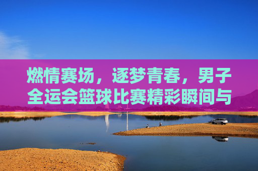 燃情赛场，逐梦青春，男子全运会篮球比赛精彩瞬间与精神传承