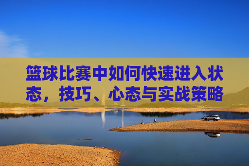 篮球比赛中如何快速进入状态,技巧、心态与实战策略