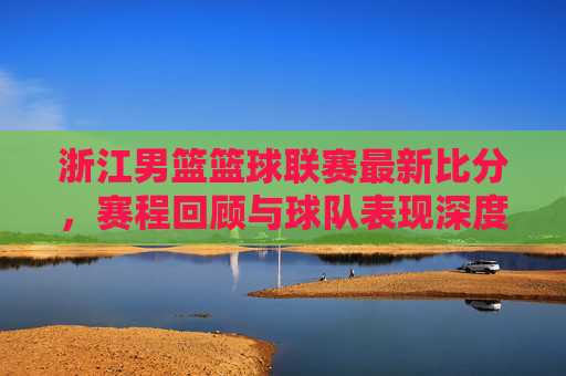 浙江男篮篮球联赛最新比分,赛程回顾与球队表现深度解析,浙江男篮篮球联赛最新比分、赛程回顾及球队表现深度解析