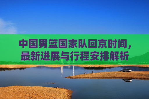 中国男篮国家队回京时间,最新进展与行程安排解析