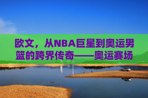 欧文,从NBA巨星到奥运男篮的跨界传奇——奥运赛场上的新角色与挑战,欧文,从NBA巨星到奥运男篮的跨界传奇——奥运赛场上的新角色与挑战