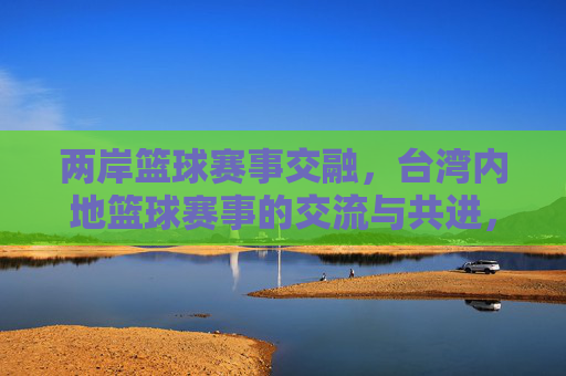 两岸篮球赛事交融,台湾内地篮球赛事的交流与共进,两岸篮球赛事交融,交流与共进