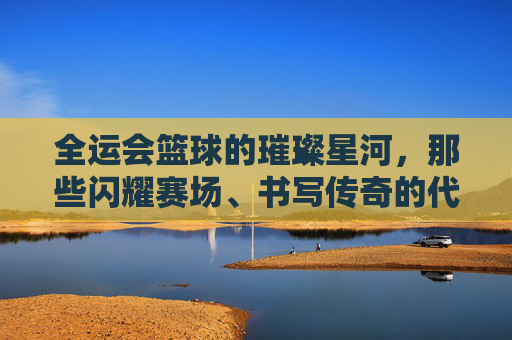 全运会篮球的璀璨星河,那些闪耀赛场、书写传奇的代表人物